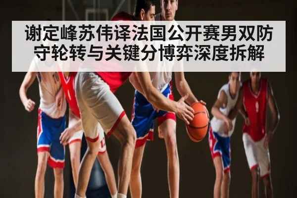 谢定峰苏伟译法国公开赛男双防守轮转与关键分博弈深度拆解